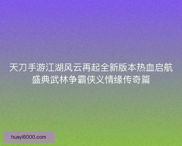 天刀手游江湖风云再起全新版本热血启航盛典武林争霸侠义情缘传奇篇