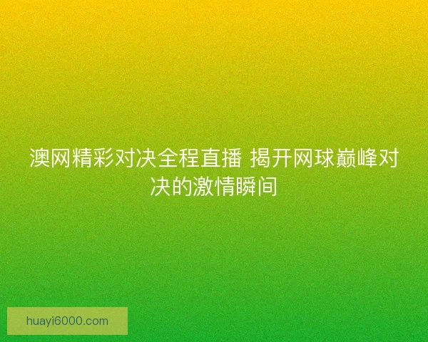 澳网精彩对决全程直播 揭开网球巅峰对决的激情瞬间