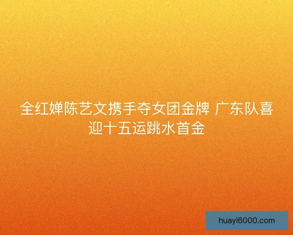 全红婵陈艺文携手夺女团金牌 广东队喜迎十五运跳水首金