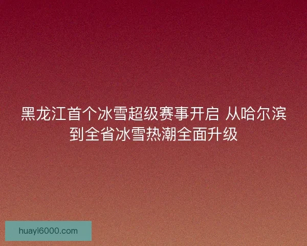 黑龙江首个冰雪超级赛事开启 从哈尔滨到全省冰雪热潮全面升级
