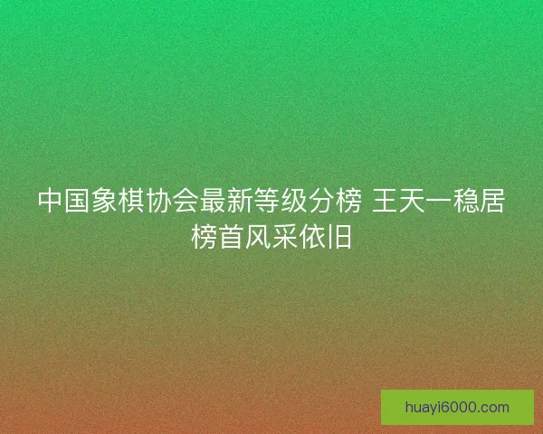 中国象棋协会最新等级分榜 王天一稳居榜首风采依旧